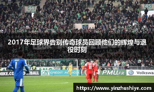 2017年足球界告别传奇球员回顾他们的辉煌与退役时刻