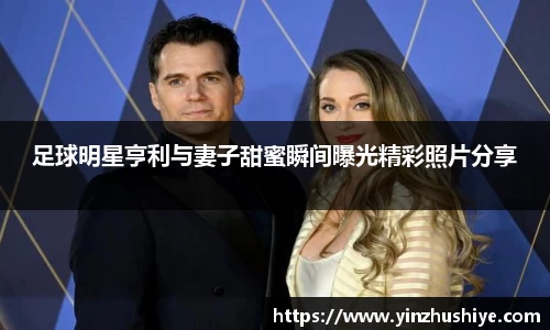足球明星亨利与妻子甜蜜瞬间曝光精彩照片分享